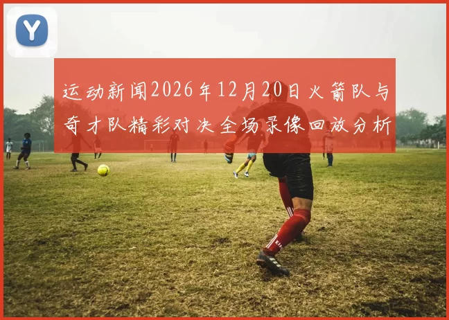 运动新闻2026年12月20日火箭队与奇才队精彩对决全场录像回放分析