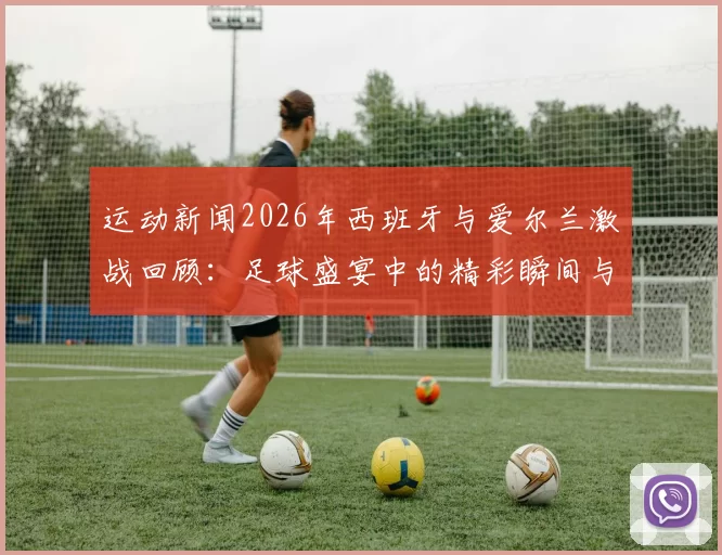 运动新闻2026年西班牙与爱尔兰激战回顾：足球盛宴中的精彩瞬间与战术分析