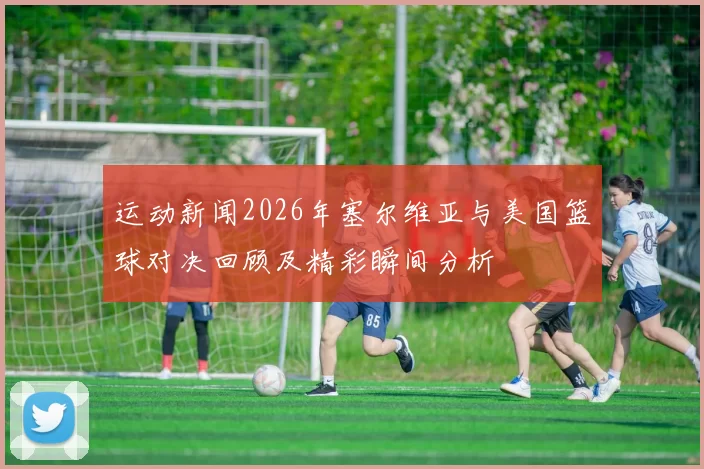 运动新闻2026年塞尔维亚与美国篮球对决回顾及精彩瞬间分析