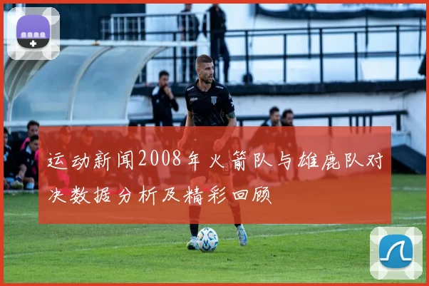 运动新闻2008年火箭队与雄鹿队对决数据分析及精彩回顾