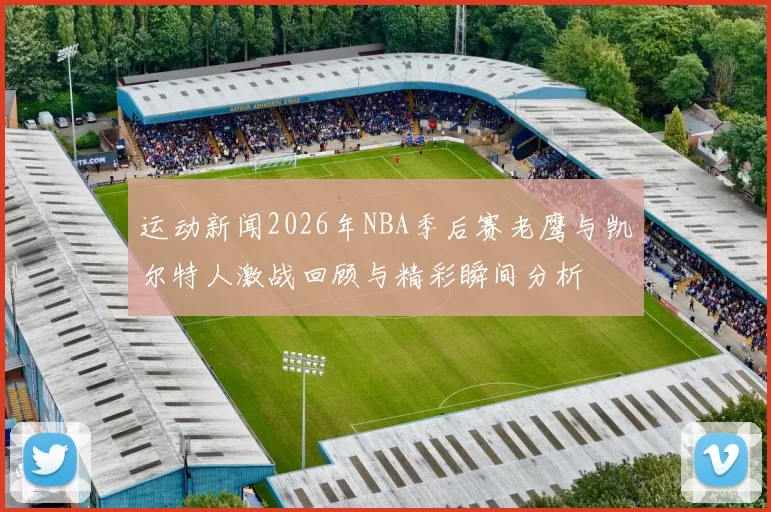 运动新闻2026年NBA季后赛老鹰与凯尔特人激战回顾与精彩瞬间分析